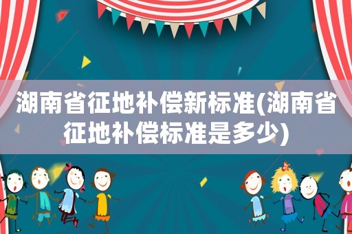 湖南省征地補償新標準(湖南省征地補償標準是多少)