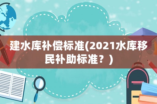 建水庫補償標(biāo)準(zhǔn)(2021水庫移民補助標(biāo)準(zhǔn)？)