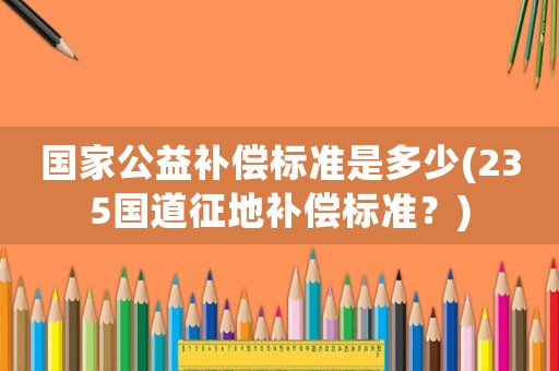 國(guó)家公益補(bǔ)償標(biāo)準(zhǔn)是多少(235國(guó)道征地補(bǔ)償標(biāo)準(zhǔn)？)