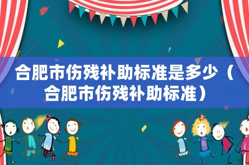 合肥市傷殘補(bǔ)助標(biāo)準(zhǔn)是多少（合肥市傷殘補(bǔ)助標(biāo)準(zhǔn)）