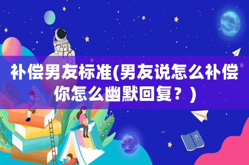 補(bǔ)償男友標(biāo)準(zhǔn)(男友說怎么補(bǔ)償你怎么幽默回復(fù)？)