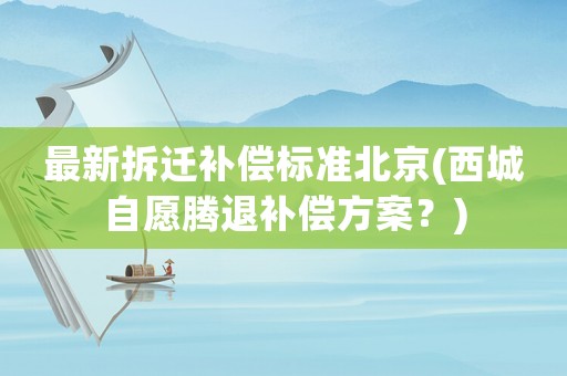 最新拆遷補(bǔ)償標(biāo)準(zhǔn)北京(西城自愿騰退補(bǔ)償方案？)