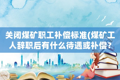 關(guān)閉煤礦職工補(bǔ)償標(biāo)準(zhǔn)(煤礦工人辭職后有什么待遇或補(bǔ)償？)