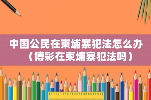 中國公民在柬埔寨犯法怎么辦（博彩在柬埔寨犯法嗎）