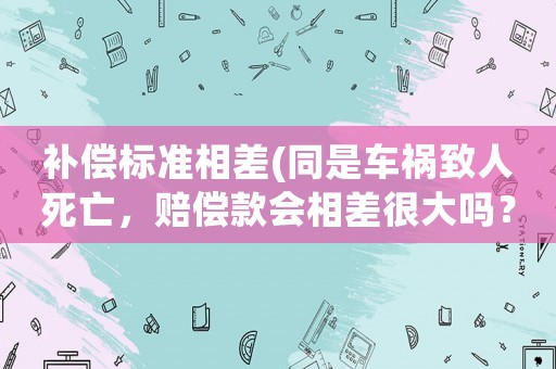 補(bǔ)償標(biāo)準(zhǔn)相差(同是車禍致人死亡，賠償款會(huì)相差很大嗎？為什么？)