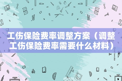 工傷保險費率調(diào)整方案（調(diào)整工傷保險費率需要什么材料）