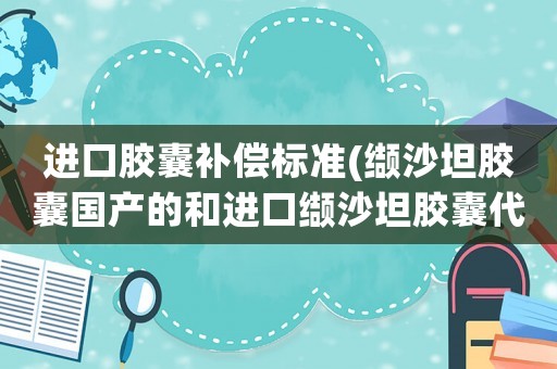進(jìn)口膠囊補(bǔ)償標(biāo)準(zhǔn)(纈沙坦膠囊國產(chǎn)的和進(jìn)口纈沙坦膠囊代文80藥效有區(qū)別嗎？)