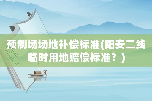 預(yù)制場(chǎng)場(chǎng)地補(bǔ)償標(biāo)準(zhǔn)(陽(yáng)安二線臨時(shí)用地賠償標(biāo)準(zhǔn)？)
