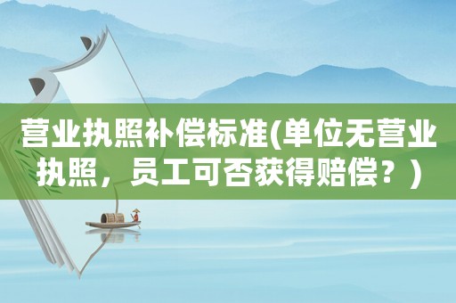 營業(yè)執(zhí)照補償標準(單位無營業(yè)執(zhí)照，員工可否獲得賠償？)