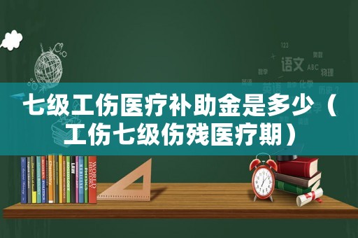 七級工傷醫(yī)療補(bǔ)助金是多少（工傷七級傷殘醫(yī)療期）
