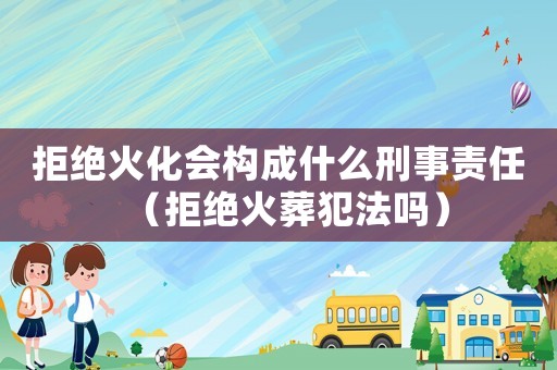 拒絕火化會(huì)構(gòu)成什么刑事責(zé)任（拒絕火葬犯法嗎）