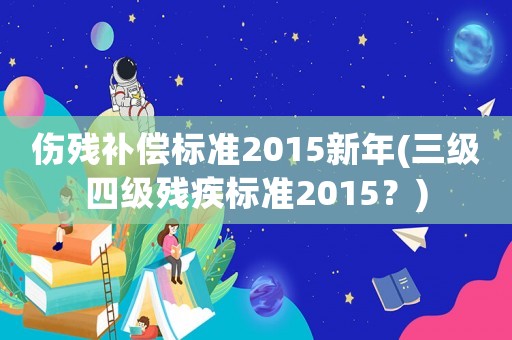 傷殘補償標準2015新年(三級四級殘疾標準2015？)
