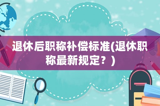 退休后職稱補償標準(退休職稱最新規(guī)定？)