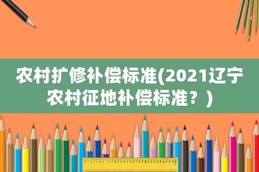 農(nóng)村擴(kuò)修補(bǔ)償標(biāo)準(zhǔn)(2021遼寧農(nóng)村征地補(bǔ)償標(biāo)準(zhǔn)？)