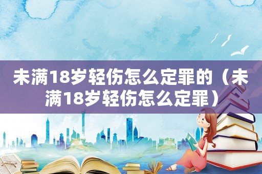未滿18歲輕傷怎么定罪的（未滿18歲輕傷怎么定罪）
