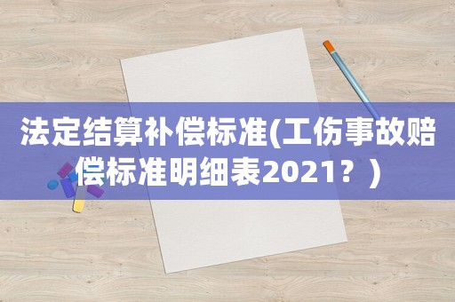 法定結(jié)算補(bǔ)償標(biāo)準(zhǔn)(工傷事故賠償標(biāo)準(zhǔn)明細(xì)表2021？)