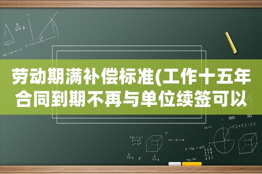 勞動(dòng)期滿補(bǔ)償標(biāo)準(zhǔn)(工作十五年合同到期不再與單位續(xù)簽可以得到經(jīng)濟(jì)補(bǔ)償嗎？)