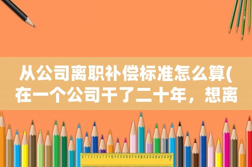 從公司離職補償標準怎么算(在一個公司干了二十年，想離職，能有什么補償？)
