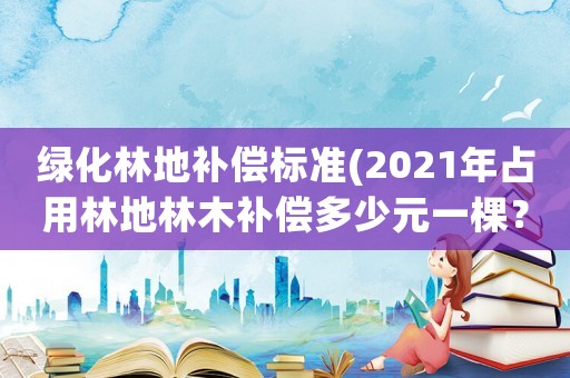 綠化林地補(bǔ)償標(biāo)準(zhǔn)(2021年占用林地林木補(bǔ)償多少元一棵？)
