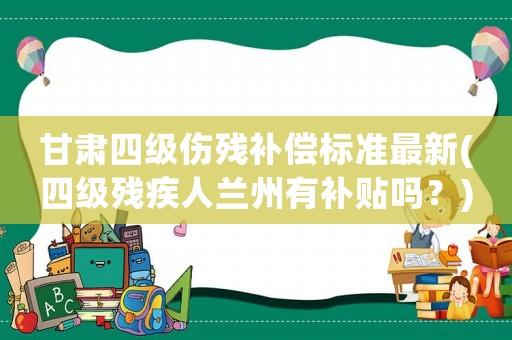 甘肅四級(jí)傷殘補(bǔ)償標(biāo)準(zhǔn)最新(四級(jí)殘疾人蘭州有補(bǔ)貼嗎？)