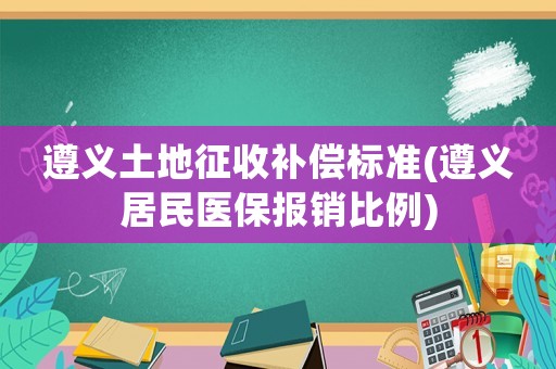 遵義土地征收補償標準(遵義居民醫(yī)保報銷比例)