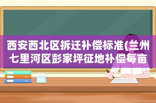 西安西北區(qū)拆遷補(bǔ)償標(biāo)準(zhǔn)(蘭州七里河區(qū)彭家坪征地補(bǔ)償每畝多少)