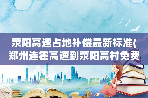滎陽高速占地補償最新標準(鄭州連霍高速到滎陽高村免費嗎？)