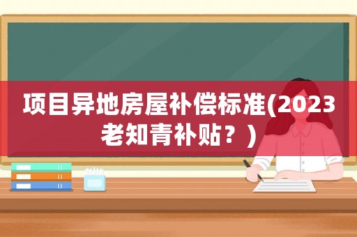 項目異地房屋補償標(biāo)準(zhǔn)(2023老知青補貼？)