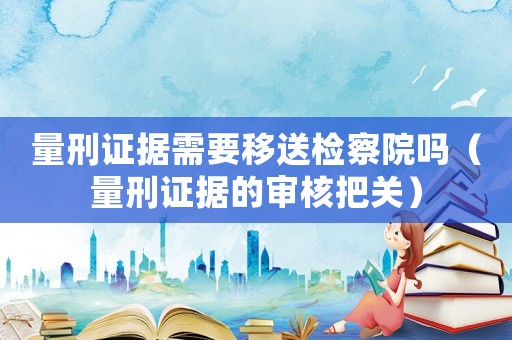 量刑證據(jù)需要移送檢察院?jiǎn)幔啃套C據(jù)的審核把關(guān)）