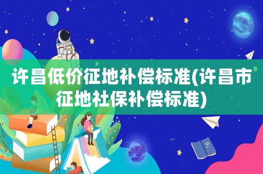 許昌低價(jià)征地補(bǔ)償標(biāo)準(zhǔn)(許昌市征地社保補(bǔ)償標(biāo)準(zhǔn))