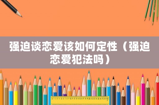 強(qiáng)迫談戀愛(ài)該如何定性（強(qiáng)迫戀愛(ài)犯法嗎）