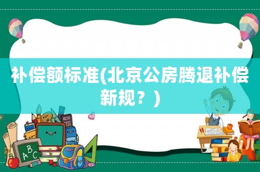 補(bǔ)償額標(biāo)準(zhǔn)(北京公房騰退補(bǔ)償新規(guī)？)