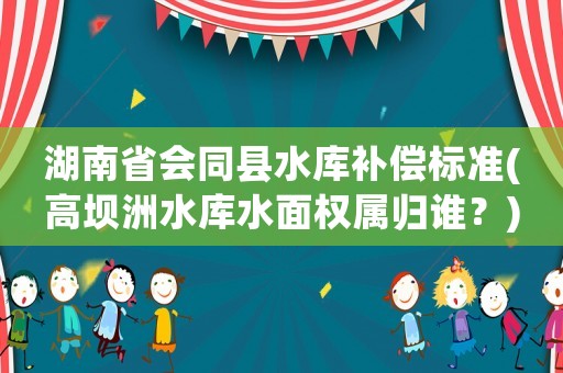 湖南省會同縣水庫補償標準(高壩洲水庫水面權屬歸誰？)