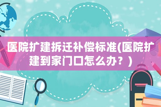 醫(yī)院擴(kuò)建拆遷補(bǔ)償標(biāo)準(zhǔn)(醫(yī)院擴(kuò)建到家門口怎么辦？)