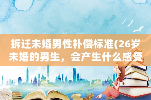 拆遷未婚男性補償標準(26歲未婚的男生，會產(chǎn)生什么感受？)