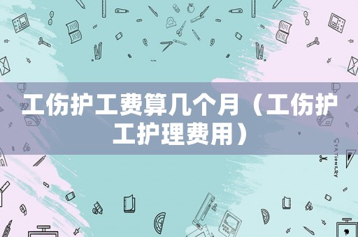 工傷護(hù)工費(fèi)算幾個(gè)月（工傷護(hù)工護(hù)理費(fèi)用）