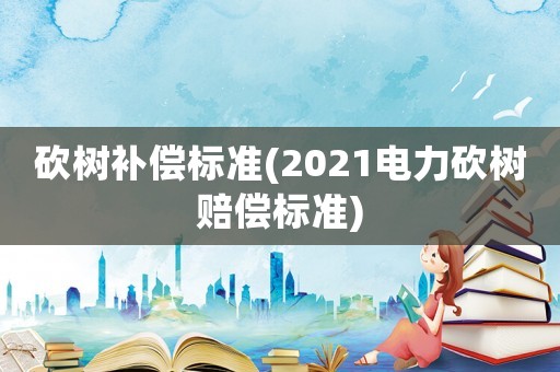 砍樹補(bǔ)償標(biāo)準(zhǔn)(2021電力砍樹賠償標(biāo)準(zhǔn))