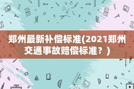 鄭州最新補(bǔ)償標(biāo)準(zhǔn)(2021鄭州交通事故賠償標(biāo)準(zhǔn)？)