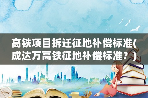 高鐵項目拆遷征地補償標準(成達萬高鐵征地補償標準？)