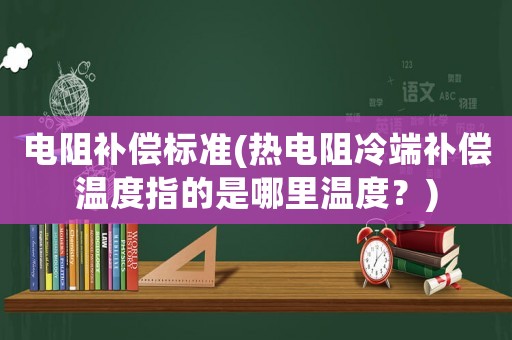 電阻補(bǔ)償標(biāo)準(zhǔn)(熱電阻冷端補(bǔ)償溫度指的是哪里溫度？)