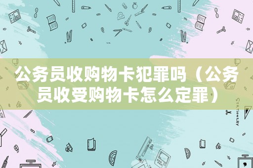 公務員收購物卡犯罪嗎（公務員收受購物卡怎么定罪）