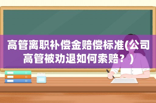 高管離職補(bǔ)償金賠償標(biāo)準(zhǔn)(公司高管被勸退如何索賠？)