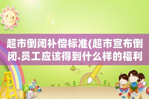 超市倒閉補(bǔ)償標(biāo)準(zhǔn)(超市宣布倒閉.員工應(yīng)該得到什么樣的福利才合理？)