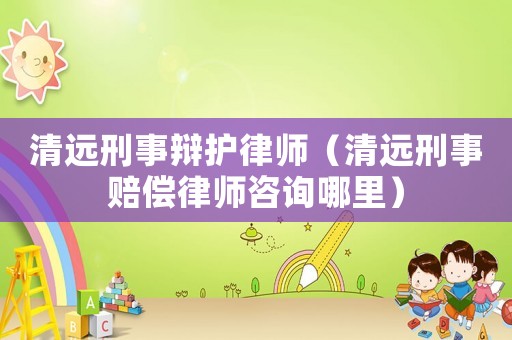 清遠(yuǎn)刑事辯護(hù)律師（清遠(yuǎn)刑事賠償律師咨詢哪里）