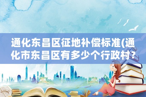 通化東昌區(qū)征地補(bǔ)償標(biāo)準(zhǔn)(通化市東昌區(qū)有多少個(gè)行政村？)