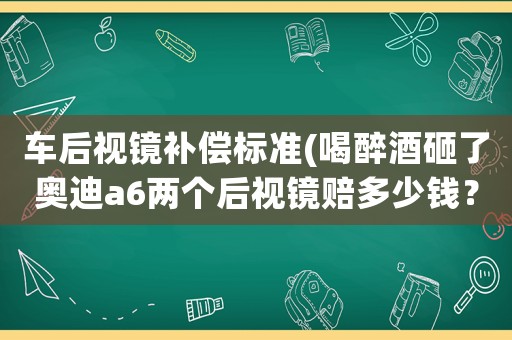 車(chē)后視鏡補(bǔ)償標(biāo)準(zhǔn)(喝醉酒砸了奧迪a6兩個(gè)后視鏡賠多少錢(qián)？)