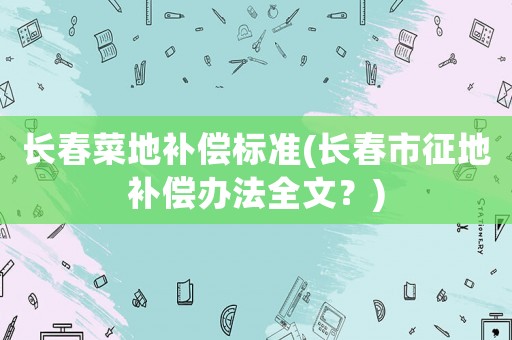 長(zhǎng)春菜地補(bǔ)償標(biāo)準(zhǔn)(長(zhǎng)春市征地補(bǔ)償辦法全文？)