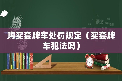 購買套牌車處罰規(guī)定（買套牌車犯法嗎）