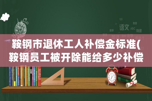 鞍鋼市退休工人補(bǔ)償金標(biāo)準(zhǔn)(鞍鋼員工被開除能給多少補(bǔ)償？)