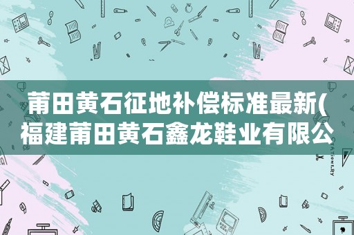 莆田黃石征地補償標準最新(福建莆田黃石鑫龍鞋業(yè)有限公司在哪里？)
